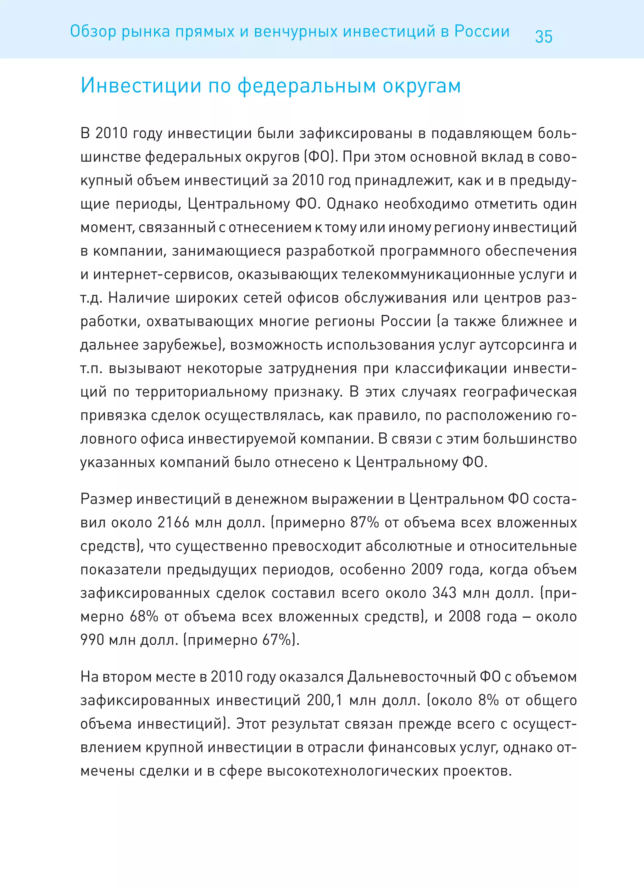 Обзор рынка прямых и венчурных инвестиций в России           35

 Инвестиции по федеральным округам

 В 2010 году инвестиции были зафиксированы в подавляющем боль-
 шинстве федеральных округов (ФО). При этом основной вклад в сово-
 купный объем инвестиций за 2010 год принадлежит, как и в предыду-
 щие периоды, Центральному ФО. Однако необходимо отметить один
 момент, связанный с отнесением к тому или иному региону инвестиций
 в компании, занимающиеся разработкой программного обеспечения
 и интернет-сервисов, оказывающих телекоммуникационные услуги и
 т.д. Наличие широких сетей офисов обслуживания или центров раз-
 работки, охватывающих многие регионы России (а также ближнее и
 дальнее зарубежье), возможность использования услуг аутсорсинга и
 т.п. вызывают некоторые затруднения при классификации инвести-
 ций по территориальному признаку. В этих случаях географическая
 привязка сделок осуществлялась, как правило, по расположению го-
 ловного офиса инвестируемой компании. В связи с этим большинство
 указанных компаний было отнесено к Центральному ФО.

 Размер инвестиций в денежном выражении в Центральном ФО соста-
 вил около 2166 млн долл. (примерно 87% от объема всех вложенных
 средств), что существенно превосходит абсолютные и относительные
 показатели предыдущих периодов, особенно 2009 года, когда объем
 зафиксированных сделок составил всего около 343 млн долл. (при-
 мерно 68% от объема всех вложенных средств), и 2008 года – около
 990 млн долл. (примерно 67%).

 На втором месте в 2010 году оказался Дальневосточный ФО с объемом
 зафиксированных инвестиций 200,1 млн долл. (около 8% от общего
 объема инвестиций). Этот результат связан прежде всего с осущест-
 влением крупной инвестиции в отрасли финансовых услуг, однако от-
 мечены сделки и в сфере высокотехнологических проектов.
 