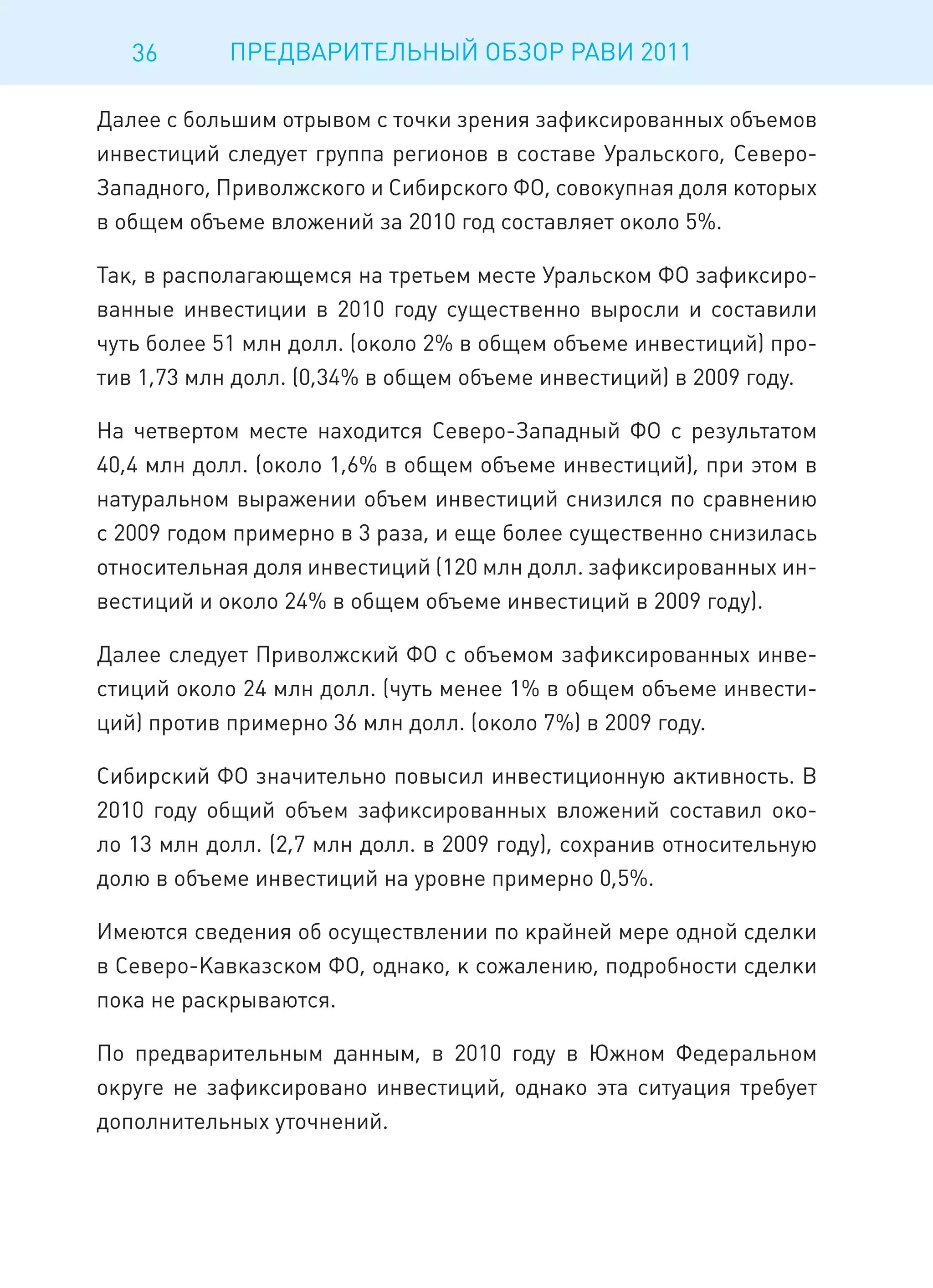 36       ПРЕДВАРИТЕЛЬНЫЙ ОБЗОР РАВИ 2011

Далее с большим отрывом с точки зрения зафиксированных объемов
инвестиций следует группа регионов в составе Уральского, Северо-
Западного, Приволжского и Сибирского ФО, совокупная доля которых
в общем объеме вложений за 2010 год составляет около 5%.

Так, в располагающемся на третьем месте Уральском ФО зафиксиро-
ванные инвестиции в 2010 году существенно выросли и составили
чуть более 51 млн долл. (около 2% в общем объеме инвестиций) про-
тив 1,73 млн долл. (0,34% в общем объеме инвестиций) в 2009 году.

На четвертом месте находится Северо-Западный ФО с результатом
40,4 млн долл. (около 1,6% в общем объеме инвестиций), при этом в
натуральном выражении объем инвестиций снизился по сравнению
с 2009 годом примерно в 3 раза, и еще более существенно снизилась
относительная доля инвестиций (120 млн долл. зафиксированных ин-
вестиций и около 24% в общем объеме инвестиций в 2009 году).

Далее следует Приволжский ФО с объемом зафиксированных инве-
стиций около 24 млн долл. (чуть менее 1% в общем объеме инвести-
ций) против примерно 36 млн долл. (около 7%) в 2009 году.

Сибирский ФО значительно повысил инвестиционную активность. В
2010 году общий объем зафиксированных вложений составил око-
ло 13 млн долл. (2,7 млн долл. в 2009 году), сохранив относительную
долю в объеме инвестиций на уровне примерно 0,5%.

Имеются сведения об осуществлении по крайней мере одной сделки
в Северо-Кавказском ФО, однако, к сожалению, подробности сделки
пока не раскрываются.

По предварительным данным, в 2010 году в Южном Федеральном
округе не зафиксировано инвестиций, однако эта ситуация требует
дополнительных уточнений.
 