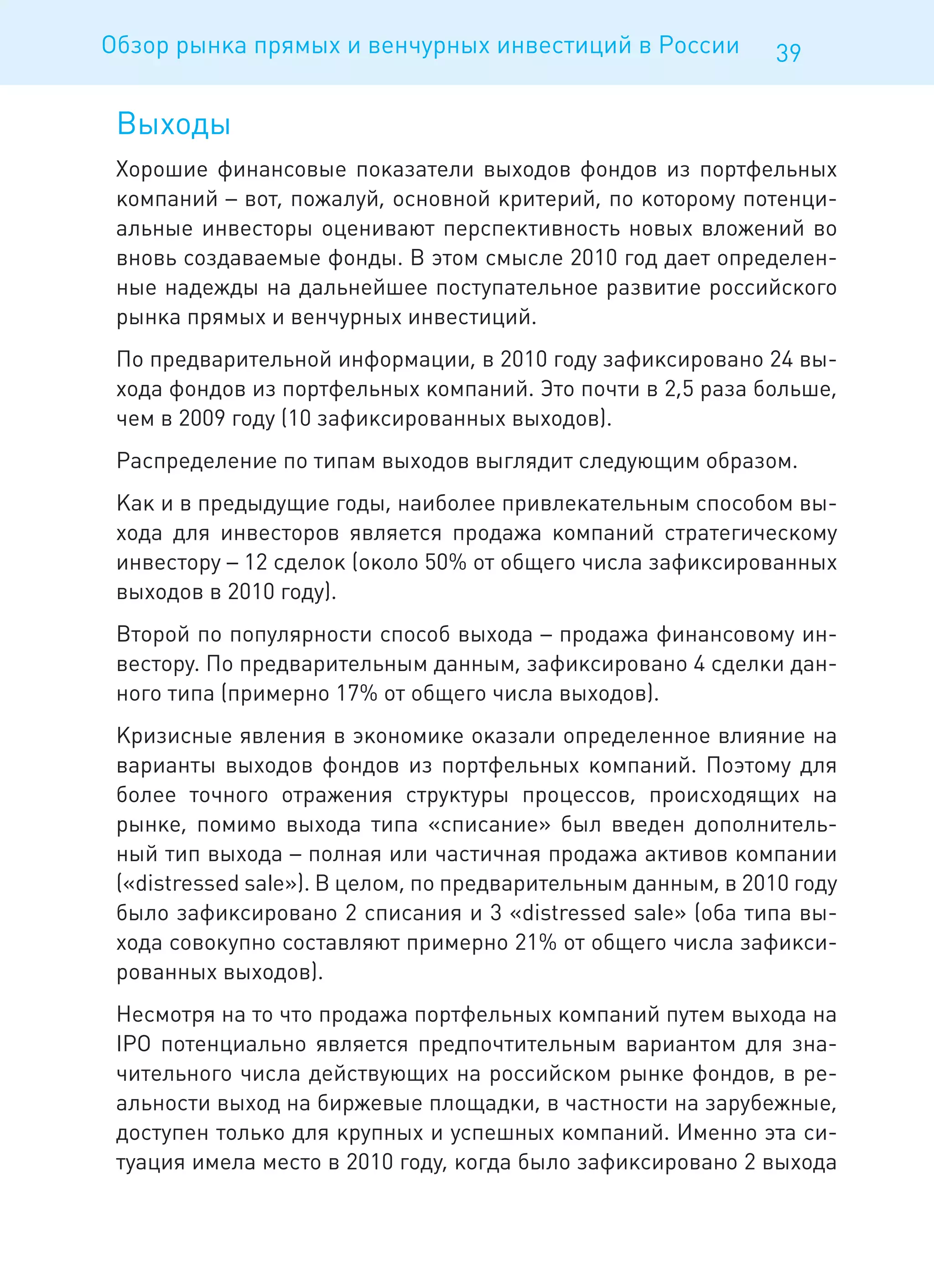 Обзор рынка прямых и венчурных инвестиций в России             39

 Выходы
 Хорошие финансовые показатели выходов фондов из портфельных
 компаний – вот, пожалуй, основной критерий, по которому потенци-
 альные инвесторы оценивают перспективность новых вложений во
 вновь создаваемые фонды. В этом смысле 2010 год дает определен-
 ные надежды на дальнейшее поступательное развитие российского
 рынка прямых и венчурных инвестиций.
 По предварительной информации, в 2010 году зафиксировано 24 вы-
 хода фондов из портфельных компаний. Это почти в 2,5 раза больше,
 чем в 2009 году (10 зафиксированных выходов).
 Распределение по типам выходов выглядит следующим образом.
 Как и в предыдущие годы, наиболее привлекательным способом вы-
 хода для инвесторов является продажа компаний стратегическому
 инвестору – 12 сделок (около 50% от общего числа зафиксированных
 выходов в 2010 году).
 Второй по популярности способ выхода – продажа финансовому ин-
 вестору. По предварительным данным, зафиксировано 4 сделки дан-
 ного типа (примерно 17% от общего числа выходов).
 Кризисные явления в экономике оказали определенное влияние на
 варианты выходов фондов из портфельных компаний. Поэтому для
 более точного отражения структуры процессов, происходящих на
 рынке, помимо выхода типа «списание» был введен дополнитель-
 ный тип выхода – полная или частичная продажа активов компании
 («distressed sale»). В целом, по предварительным данным, в 2010 году
 было зафиксировано 2 списания и 3 «distressed sale» (оба типа вы-
 хода совокупно составляют примерно 21% от общего числа зафикси-
 рованных выходов).
 Несмотря на то что продажа портфельных компаний путем выхода на
 IPO потенциально является предпочтительным вариантом для зна-
 чительного числа действующих на российском рынке фондов, в ре-
 альности выход на биржевые площадки, в частности на зарубежные,
 доступен только для крупных и успешных компаний. Именно эта си-
 туация имела место в 2010 году, когда было зафиксировано 2 выхода
 