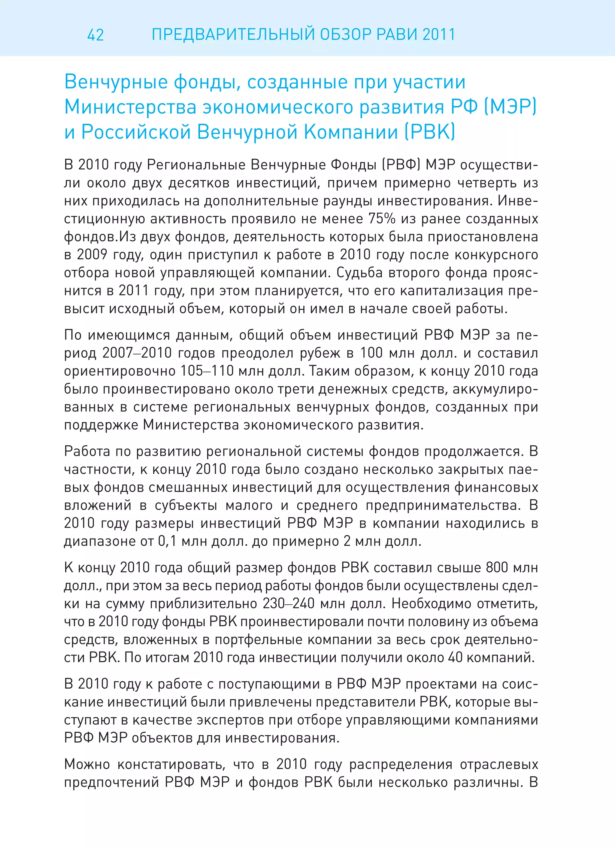 42       ПРЕДВАРИТЕЛЬНЫЙ ОБЗОР РАВИ 2011

Венчурные фонды, созданные при участии
Министерства экономического развития РФ (МЭР)
и Российской Венчурной Компании (РВК)
В 2010 году Региональные Венчурные Фонды (РВФ) МЭР осуществи-
ли около двух десятков инвестиций, причем примерно четверть из
них приходилась на дополнительные раунды инвестирования. Инве-
стиционную активность проявило не менее 75% из ранее созданных
фондов.Из двух фондов, деятельность которых была приостановлена
в 2009 году, один приступил к работе в 2010 году после конкурсного
отбора новой управляющей компании. Судьба второго фонда прояс-
нится в 2011 году, при этом планируется, что его капитализация пре-
высит исходный объем, который он имел в начале своей работы.
По имеющимся данным, общий объем инвестиций РВФ МЭР за пе-
риод 2007–2010 годов преодолел рубеж в 100 млн долл. и составил
ориентировочно 105–110 млн долл. Таким образом, к концу 2010 года
было проинвестировано около трети денежных средств, аккумулиро-
ванных в системе региональных венчурных фондов, созданных при
поддержке Министерства экономического развития.
Работа по развитию региональной системы фондов продолжается. В
частности, к концу 2010 года было создано несколько закрытых пае-
вых фондов смешанных инвестиций для осуществления финансовых
вложений в субъекты малого и среднего предпринимательства. В
2010 году размеры инвестиций РВФ МЭР в компании находились в
диапазоне от 0,1 млн долл. до примерно 2 млн долл.
К концу 2010 года общий размер фондов РВК составил свыше 800 млн
долл., при этом за весь период работы фондов были осуществлены сдел-
ки на сумму приблизительно 230–240 млн долл. Необходимо отметить,
что в 2010 году фонды РВК проинвестировали почти половину из объема
средств, вложенных в портфельные компании за весь срок деятельно-
сти РВК. По итогам 2010 года инвестиции получили около 40 компаний.
В 2010 году к работе с поступающими в РВФ МЭР проектами на соис-
кание инвестиций были привлечены представители РВК, которые вы-
ступают в качестве экспертов при отборе управляющими компаниями
РВФ МЭР объектов для инвестирования.
Можно констатировать, что в 2010 году распределения отраслевых
предпочтений РВФ МЭР и фондов РВК были несколько различны. В
 