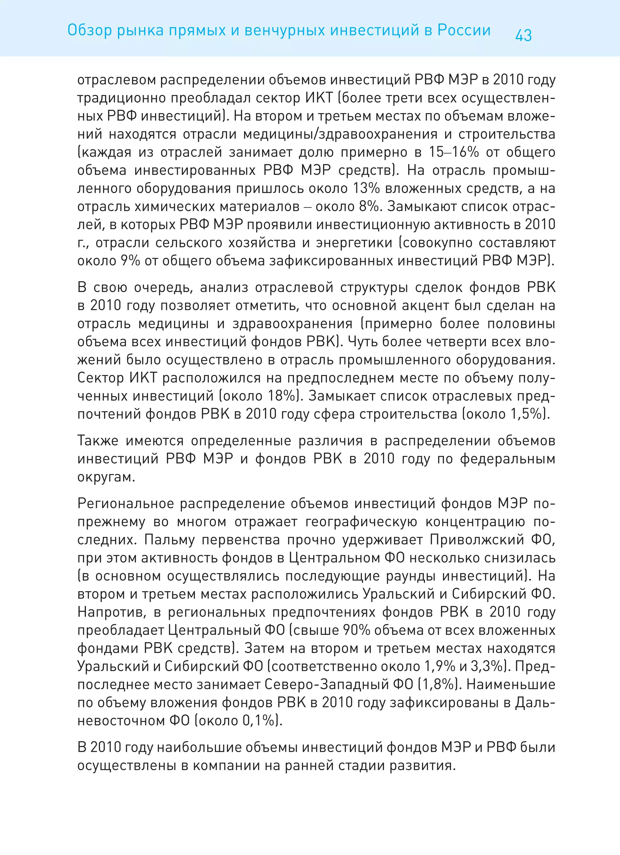 Обзор рынка прямых и венчурных инвестиций в России           43

 отраслевом распределении объемов инвестиций РВФ МЭР в 2010 году
 традиционно преобладал сектор ИКТ (более трети всех осуществлен-
 ных РВФ инвестиций). На втором и третьем местах по объемам вложе-
 ний находятся отрасли медицины/здравоохранения и строительства
 (каждая из отраслей занимает долю примерно в 15–16% от общего
 объема инвестированных РВФ МЭР средств). На отрасль промыш-
 ленного оборудования пришлось около 13% вложенных средств, а на
 отрасль химических материалов – около 8%. Замыкают список отрас-
 лей, в которых РВФ МЭР проявили инвестиционную активность в 2010
 г., отрасли сельского хозяйства и энергетики (совокупно составляют
 около 9% от общего объема зафиксированных инвестиций РВФ МЭР).
 В свою очередь, анализ отраслевой структуры сделок фондов РВК
 в 2010 году позволяет отметить, что основной акцент был сделан на
 отрасль медицины и здравоохранения (примерно более половины
 объема всех инвестиций фондов РВК). Чуть более четверти всех вло-
 жений было осуществлено в отрасль промышленного оборудования.
 Сектор ИКТ расположился на предпоследнем месте по объему полу-
 ченных инвестиций (около 18%). Замыкает список отраслевых пред-
 почтений фондов РВК в 2010 году сфера строительства (около 1,5%).
 Также имеются определенные различия в распределении объемов
 инвестиций РВФ МЭР и фондов РВК в 2010 году по федеральным
 округам.
 Региональное распределение объемов инвестиций фондов МЭР по-
 прежнему во многом отражает географическую концентрацию по-
 следних. Пальму первенства прочно удерживает Приволжский ФО,
 при этом активность фондов в Центральном ФО несколько снизилась
 (в основном осуществлялись последующие раунды инвестиций). На
 втором и третьем местах расположились Уральский и Сибирский ФО.
 Напротив, в региональных предпочтениях фондов РВК в 2010 году
 преобладает Центральный ФО (свыше 90% объема от всех вложенных
 фондами РВК средств). Затем на втором и третьем местах находятся
 Уральский и Сибирский ФО (соответственно около 1,9% и 3,3%). Пред-
 последнее место занимает Северо-Западный ФО (1,8%). Наименьшие
 по объему вложения фондов РВК в 2010 году зафиксированы в Даль-
 невосточном ФО (около 0,1%).
 В 2010 году наибольшие объемы инвестиций фондов МЭР и РВФ были
 осуществлены в компании на ранней стадии развития.
 