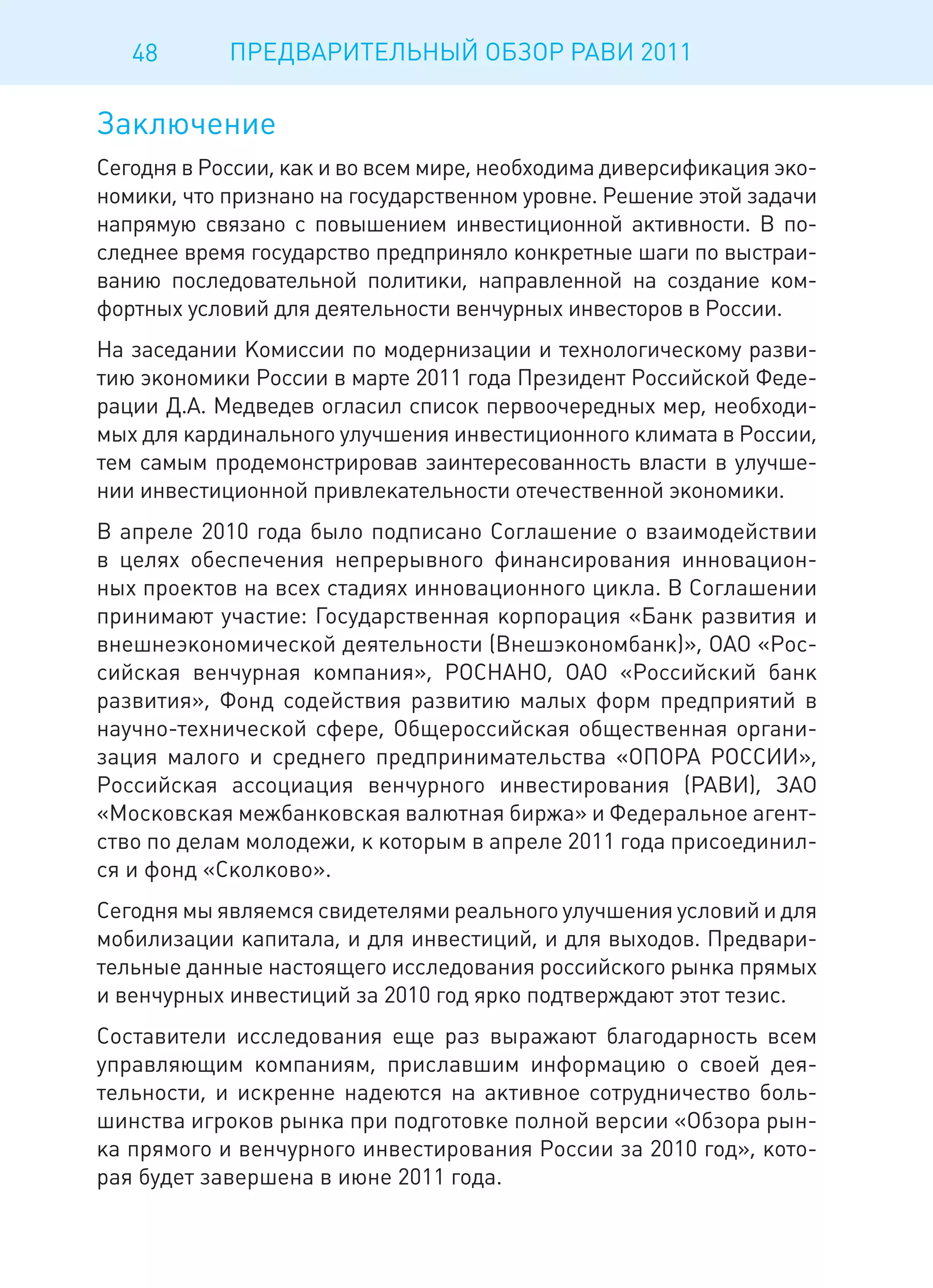 48       ПРЕДВАРИТЕЛЬНЫЙ ОБЗОР РАВИ 2011

Заключение
Сегодня в России, как и во всем мире, необходима диверсификация эко-
номики, что признано на государственном уровне. Решение этой задачи
напрямую связано с повышением инвестиционной активности. В по-
следнее время государство предприняло конкретные шаги по выстраи-
ванию последовательной политики, направленной на создание ком-
фортных условий для деятельности венчурных инвесторов в России.
На заседании Комиссии по модернизации и технологическому разви-
тию экономики России в марте 2011 года Президент Российской Феде-
рации Д.А. Медведев огласил список первоочередных мер, необходи-
мых для кардинального улучшения инвестиционного климата в России,
тем самым продемонстрировав заинтересованность власти в улучше-
нии инвестиционной привлекательности отечественной экономики.
В апреле 2010 года было подписано Соглашение о взаимодействии
в целях обеспечения непрерывного финансирования инновацион-
ных проектов на всех стадиях инновационного цикла. В Соглашении
принимают участие: Государственная корпорация «Банк развития и
внешнеэкономической деятельности (Внешэкономбанк)», ОАО «Рос-
сийская венчурная компания», РОСНАНО, ОАО «Российский банк
развития», Фонд содействия развитию малых форм предприятий в
научно-технической сфере, Общероссийская общественная органи-
зация малого и среднего предпринимательства «ОПОРА РОССИИ»,
Российская ассоциация венчурного инвестирования (РАВИ), ЗАО
«Московская межбанковская валютная биржа» и Федеральное агент-
ство по делам молодежи, к которым в апреле 2011 года присоединил-
ся и фонд «Сколково».
Сегодня мы являемся свидетелями реального улучшения условий и для
мобилизации капитала, и для инвестиций, и для выходов. Предвари-
тельные данные настоящего исследования российского рынка прямых
и венчурных инвестиций за 2010 год ярко подтверждают этот тезис.
Составители исследования еще раз выражают благодарность всем
управляющим компаниям, приславшим информацию о своей дея-
тельности, и искренне надеются на активное сотрудничество боль-
шинства игроков рынка при подготовке полной версии «Обзора рын-
ка прямого и венчурного инвестирования России за 2010 год», кото-
рая будет завершена в июне 2011 года.
 