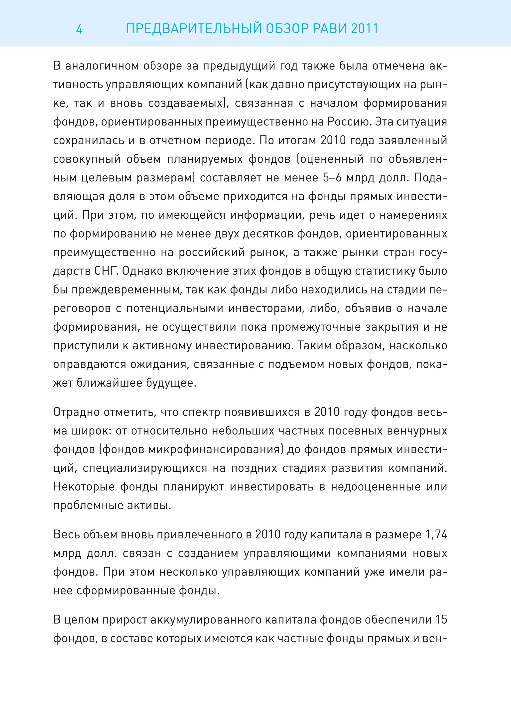 4        ПРЕДВАРИТЕЛЬНЫЙ ОБЗОР РАВИ 2011

В аналогичном обзоре за предыдущий год также была отмечена ак-
тивность управляющих компаний (как давно присутствующих на рын-
ке, так и вновь создаваемых), связанная с началом формирования
фондов, ориентированных преимущественно на Россию. Эта ситуация
сохранилась и в отчетном периоде. По итогам 2010 года заявленный
совокупный объем планируемых фондов (оцененный по объявлен-
ным целевым размерам) составляет не менее 5–6 млрд долл. Пода-
вляющая доля в этом объеме приходится на фонды прямых инвести-
ций. При этом, по имеющейся информации, речь идет о намерениях
по формированию не менее двух десятков фондов, ориентированных
преимущественно на российский рынок, а также рынки стран госу-
дарств СНГ. Однако включение этих фондов в общую статистику было
бы преждевременным, так как фонды либо находились на стадии пе-
реговоров с потенциальными инвесторами, либо, объявив о начале
формирования, не осуществили пока промежуточные закрытия и не
приступили к активному инвестированию. Таким образом, насколько
оправдаются ожидания, связанные с подъемом новых фондов, пока-
жет ближайшее будущее.

Отрадно отметить, что спектр появившихся в 2010 году фондов весь-
ма широк: от относительно небольших частных посевных венчурных
фондов (фондов микрофинансирования) до фондов прямых инвести-
ций, специализирующихся на поздних стадиях развития компаний.
Некоторые фонды планируют инвестировать в недооцененные или
проблемные активы.

Весь объем вновь привлеченного в 2010 году капитала в размере 1,74
млрд долл. связан с созданием управляющими компаниями новых
фондов. При этом несколько управляющих компаний уже имели ра-
нее сформированные фонды.

В целом прирост аккумулированного капитала фондов обеспечили 15
фондов, в составе которых имеются как частные фонды прямых и вен-
 