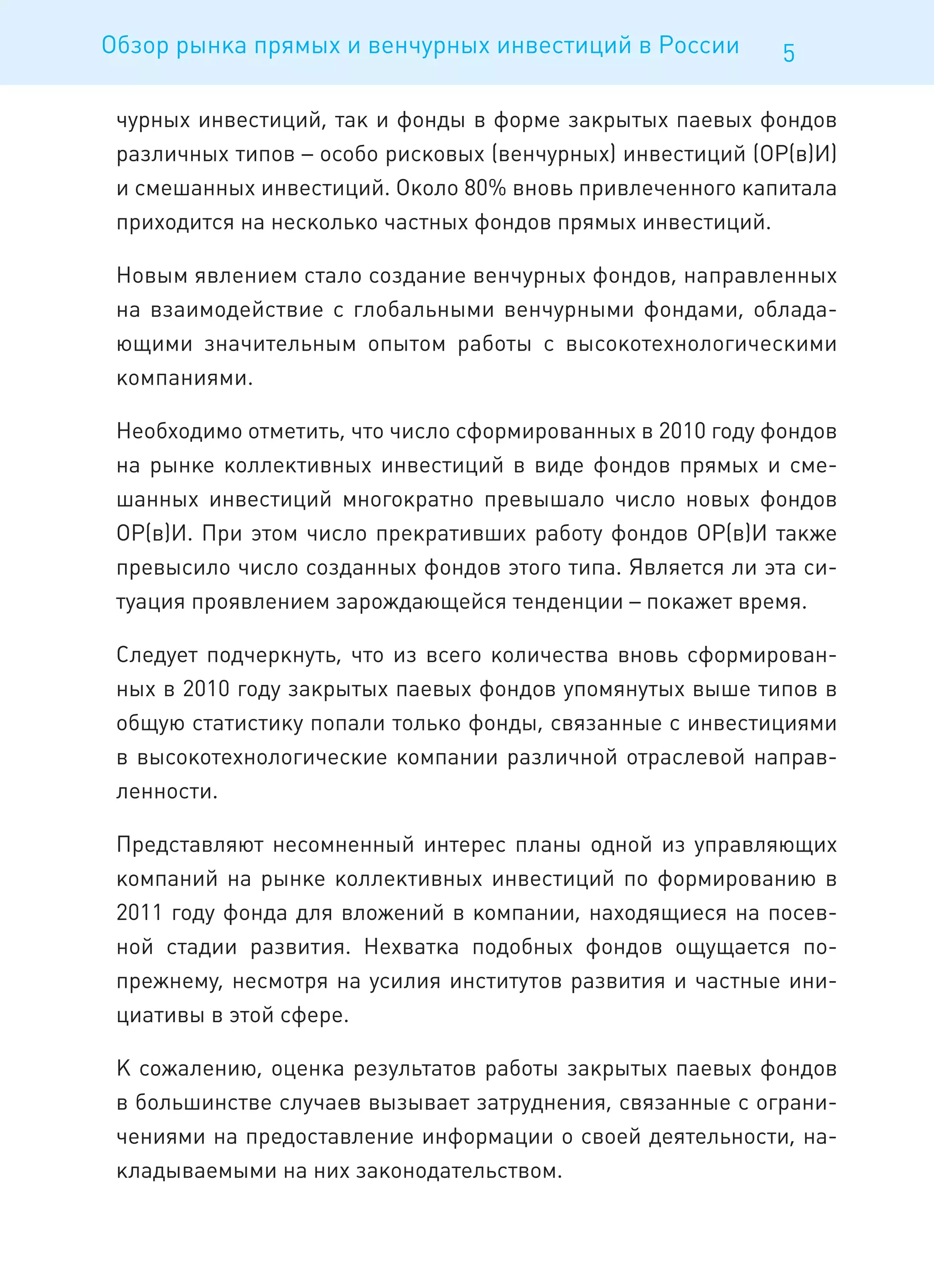 Обзор рынка прямых и венчурных инвестиций в России          5

 чурных инвестиций, так и фонды в форме закрытых паевых фондов
 различных типов – особо рисковых (венчурных) инвестиций (ОР(в)И)
 и смешанных инвестиций. Около 80% вновь привлеченного капитала
 приходится на несколько частных фондов прямых инвестиций.

 Новым явлением стало создание венчурных фондов, направленных
 на взаимодействие с глобальными венчурными фондами, облада-
 ющими значительным опытом работы с высокотехнологическими
 компаниями.

 Необходимо отметить, что число сформированных в 2010 году фондов
 на рынке коллективных инвестиций в виде фондов прямых и сме-
 шанных инвестиций многократно превышало число новых фондов
 ОР(в)И. При этом число прекративших работу фондов ОР(в)И также
 превысило число созданных фондов этого типа. Является ли эта си-
 туация проявлением зарождающейся тенденции – покажет время.

 Следует подчеркнуть, что из всего количества вновь сформирован-
 ных в 2010 году закрытых паевых фондов упомянутых выше типов в
 общую статистику попали только фонды, связанные с инвестициями
 в высокотехнологические компании различной отраслевой направ-
 ленности.

 Представляют несомненный интерес планы одной из управляющих
 компаний на рынке коллективных инвестиций по формированию в
 2011 году фонда для вложений в компании, находящиеся на посев-
 ной стадии развития. Нехватка подобных фондов ощущается по-
 прежнему, несмотря на усилия институтов развития и частные ини-
 циативы в этой сфере.

 К сожалению, оценка результатов работы закрытых паевых фондов
 в большинстве случаев вызывает затруднения, связанные с ограни-
 чениями на предоставление информации о своей деятельности, на-
 кладываемыми на них законодательством.
 