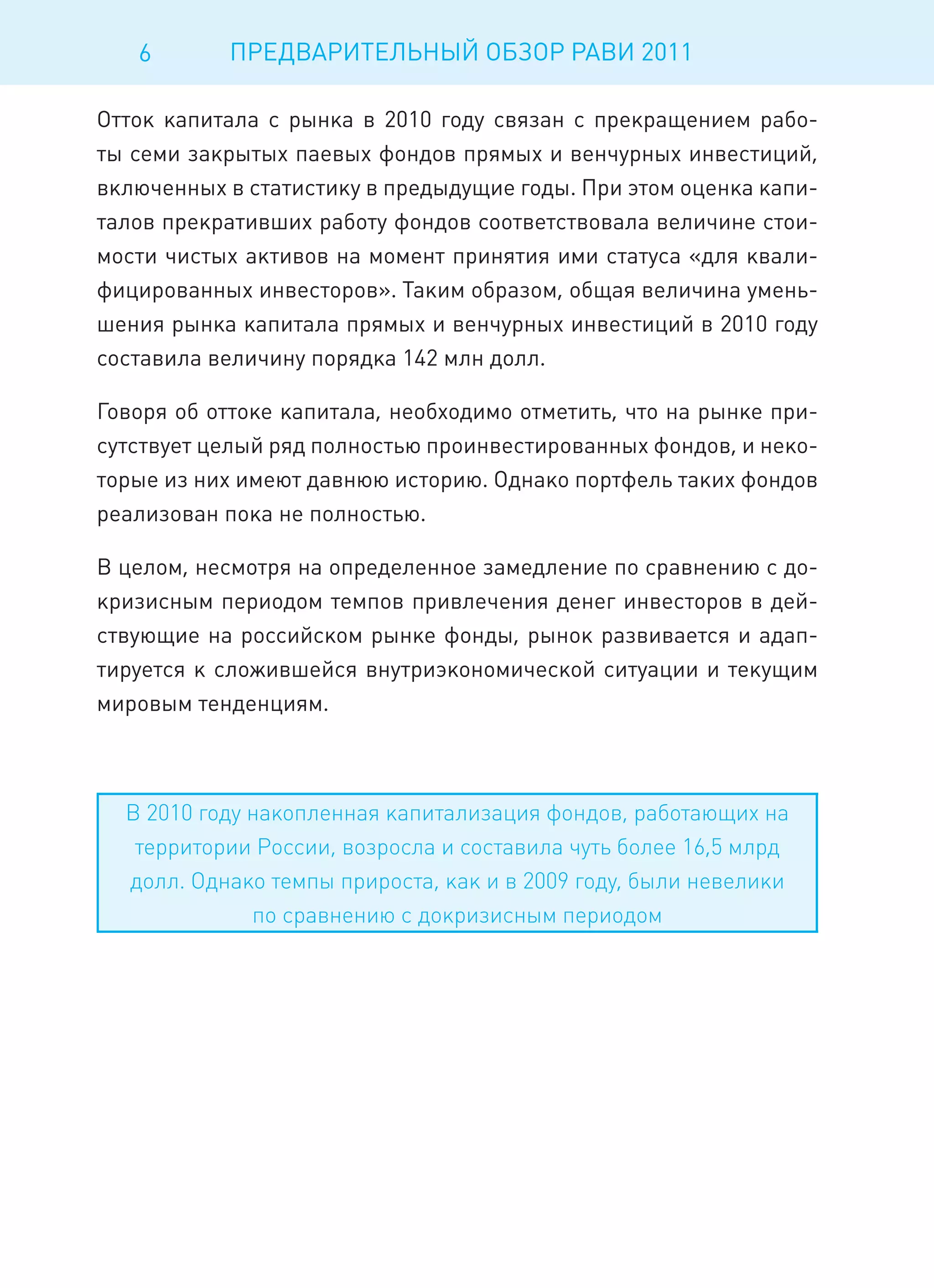 6       ПРЕДВАРИТЕЛЬНЫЙ ОБЗОР РАВИ 2011

Отток капитала с рынка в 2010 году связан с прекращением рабо-
ты семи закрытых паевых фондов прямых и венчурных инвестиций,
включенных в статистику в предыдущие годы. При этом оценка капи-
талов прекративших работу фондов соответствовала величине стои-
мости чистых активов на момент принятия ими статуса «для квали-
фицированных инвесторов». Таким образом, общая величина умень-
шения рынка капитала прямых и венчурных инвестиций в 2010 году
составила величину порядка 142 млн долл.

Говоря об оттоке капитала, необходимо отметить, что на рынке при-
сутствует целый ряд полностью проинвестированных фондов, и неко-
торые из них имеют давнюю историю. Однако портфель таких фондов
реализован пока не полностью.

В целом, несмотря на определенное замедление по сравнению с до-
кризисным периодом темпов привлечения денег инвесторов в дей-
ствующие на российском рынке фонды, рынок развивается и адап-
тируется к сложившейся внутриэкономической ситуации и текущим
мировым тенденциям.



  В 2010 году накопленная капитализация фондов, работающих на
   территории России, возросла и составила чуть более 16,5 млрд
  долл. Однако темпы прироста, как и в 2009 году, были невелики
              по сравнению с докризисным периодом
 