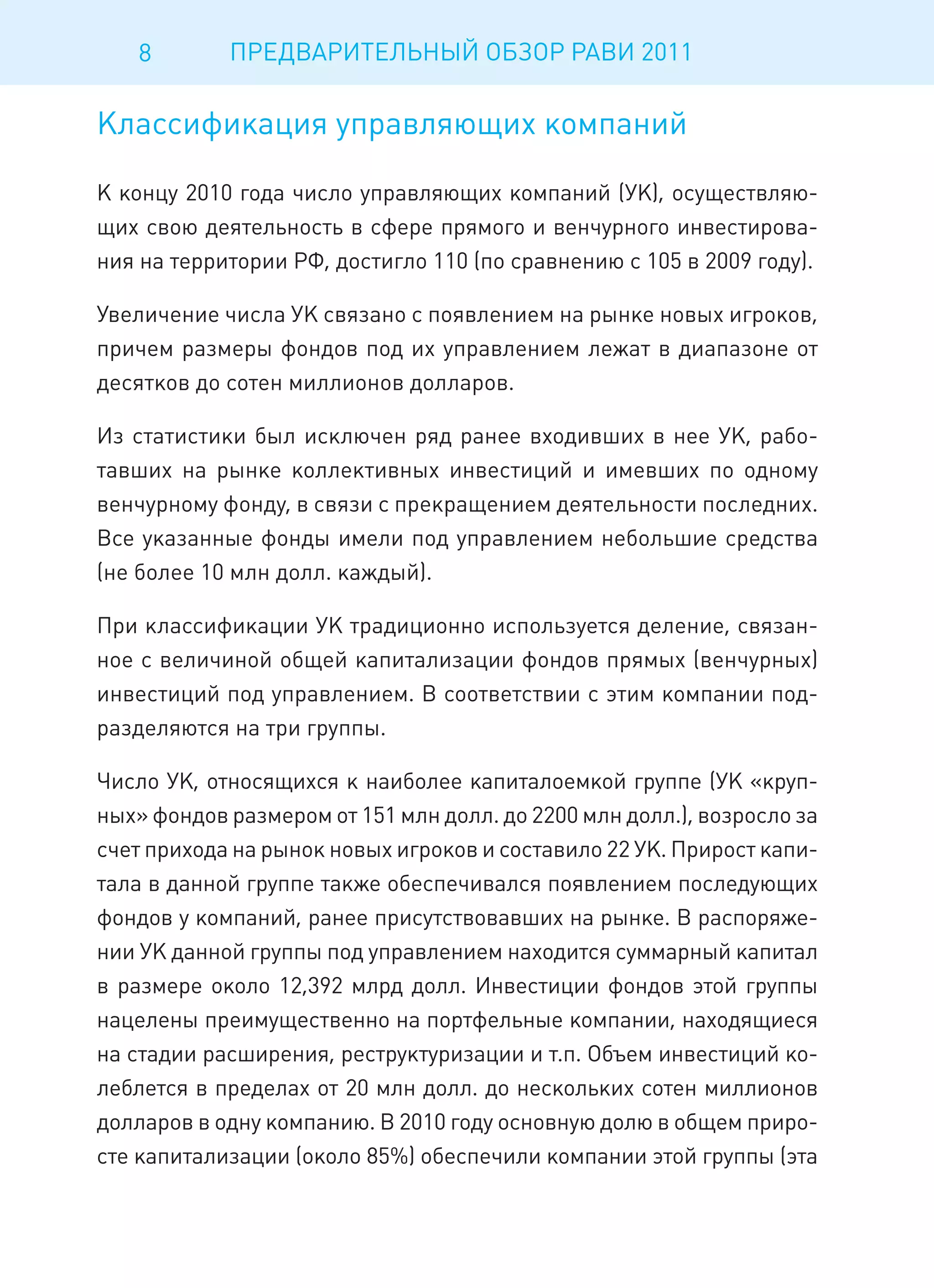8       ПРЕДВАРИТЕЛЬНЫЙ ОБЗОР РАВИ 2011

Классификация управляющих компаний

К концу 2010 года число управляющих компаний (УК), осуществляю-
щих свою деятельность в сфере прямого и венчурного инвестирова-
ния на территории РФ, достигло 110 (по сравнению с 105 в 2009 году).

Увеличение числа УК связано с появлением на рынке новых игроков,
причем размеры фондов под их управлением лежат в диапазоне от
десятков до сотен миллионов долларов.

Из статистики был исключен ряд ранее входивших в нее УК, рабо-
тавших на рынке коллективных инвестиций и имевших по одному
венчурному фонду, в связи с прекращением деятельности последних.
Все указанные фонды имели под управлением небольшие средства
(не более 10 млн долл. каждый).

При классификации УК традиционно используется деление, связан-
ное с величиной общей капитализации фондов прямых (венчурных)
инвестиций под управлением. В соответствии с этим компании под-
разделяются на три группы.

Число УК, относящихся к наиболее капиталоемкой группе (УК «круп-
ных» фондов размером от 151 млн долл. до 2200 млн долл.), возросло за
счет прихода на рынок новых игроков и составило 22 УК. Прирост капи-
тала в данной группе также обеспечивался появлением последующих
фондов у компаний, ранее присутствовавших на рынке. В распоряже-
нии УК данной группы под управлением находится суммарный капитал
в размере около 12,392 млрд долл. Инвестиции фондов этой группы
нацелены преимущественно на портфельные компании, находящиеся
на стадии расширения, реструктуризации и т.п. Объем инвестиций ко-
леблется в пределах от 20 млн долл. до нескольких сотен миллионов
долларов в одну компанию. В 2010 году основную долю в общем приро-
сте капитализации (около 85%) обеспечили компании этой группы (эта
 