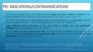 PEI: INDICATIONS/CONTRAINDICATIONS
 It is generally agreed that pts with HCCs 3 cm or smaller and three or fewer in number are the
best candidates for PEI, although many centers perform PEI for HCCs up to 5 cm.[1-3]
 PEI is CI in the presence of gross ascites, severe thrombocytopenia, or coagulopathy (platelet
count <40,000/mm3, INR >1.75, in a study[5])because of a high risk of bleeding.
 Large infiltrative tumors, thrombosis in the main portal or hepatic vein, and extrahepatic
metastasis are also considered CIs in most centers.
 Pts with tumors on the surface of the liver are not favorable candidates for PEI because the
injected ethanol can leak back into the peritoneal cavity, and there is also a higher risk of tumor
implantation into the peritoneal cavity.[4]
1. Ebara M, Ohto M, Sugiura N, et al. Percutaneous ethanol injection for treatment of small hepatocellular carcinoma. Study of 95 patients. J Gastroenterol Hepatol 1990; 5:616–626.
2. Livraghi T, Bolondi L, Lazzaroni S, et al. Percutaneous ethanol injection in the treatment of hepatocellular carcinoma in cirrhosis: A study on 207 patients. Cancer 1992; 69:925–929.
3. Di Stasi M, Buscarini L, Livraghi T, et al. Percutaneous ethanol injection in the treatment of hepatocellular carcinoma. A multicenter survey of evaluation practices and complication rates. Scand J
Gastroenterol 1997; 32:1168–1173.
4. Shina S, Tagawa K, Unuma T, et al. Percutaneous ethanol injection therapy for hepatocellular carcinoma. A histopathologic study. Cancer 1991; 68:1524–1530.
5. brunello F, et al. Radiofrequency ablation versus ethanol injection for early hepatocellular carcinoma: A randomized controlled trial. Scandinavian Journal of Gastroenterology, 2008; 43: 727735
 