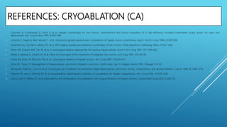 REFERENCES: CRYOABLATION (CA)
1. Cuschieri A, Crosthwaite G, Shimi S, et al. Hepatic cryotherapy for liver tumors. Development and clinical evaluation of a high-efficiency insulated multineedle probe system for open and
laparoscopic use. Surg Endosc 1995; 9:483–489.
2. Lezoche E, Paganini AM, Feliciotti F, et al. Ultrasound-guided laparoscopic cryoablation of hepatic tumors: preliminary report. World J Surg 1998; 22:829–836.
3. Silverman SG, Tuncali K, Adams DF, et al. MR imaging-guided percutaneous cryotherapy of liver tumors: initial experience. Radiology 2000; 217:657–664.
4. Wren SM, Coburn MM, Tan M, et al. Is cryosurgical ablation appropriate for treating hepatocellular cancer? Arch Surg 1997; 132: 599–603.
5. Adam R, Akpinar E, Johann M, et al. Place of cryosurgery in the treatment of malignant liver tumors. Ann Surg 1997; 225:39–48.
6. Crews KA, Kuhn JA, McCarty TM, et al. Cryosurgical ablation of hepatic tumors. Am J Surg 1997; 174:614–617.
7. Zhou XD, Tang ZY. Management of hepatocellular carcinoma: longterm outcome in 2639 cases. Gan To Kagaku Ryoho 1997; 24(suppl 1):9–16.
8. Wong WS, Patel SC, Cruz FS, et al. Cryosurgery as a treatment for advanced-stage hepatocellular carcinoma: results, complications, and alcohol ablation. Cancer 1998; 82:1268–1278.
9. Pearson AS, Izzo F, Fleming RY, et al. Intraoperative radiofrequency ablation or cryoablation for hepatic malignancies. Am J Surg 1999; 178:592–599.
10. Cha C, Lee FT, Rikkers LF, et al. Rationale for the combination of cryoablation with surgical resection of hepatic tumors. J Gastrointest Surg 2001; 5:206–213.
 