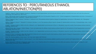 REFERENCES TO : PERCUTANEOUS ETHANOL
ABLATION/INJECTION(PEI)
1. Sugiura S, Takara K, Ohto M, Okuda K, Hirooka N. Treatment of small hepatocellular carcinoma by percutaneous injection of alcohol into tumor with real-time ultrasound
monitoring. Acta Hepatol Jpn 1983;24:920.
2. Bruix J, Sherman M, Llovet JP, Beaugrand M, Lencioni R, Burroughs AK, et al. for the panel of experts on HCC. Clinical management of hepatocellular carcinoma. Conclusions of
the Barcelona-2000 EASL Conference. J Hepatol 2001;35:42130.
3. Shiina S, Tagawa K, Niwa Y, Unuma T, Komatsu Y, Yoshiura K, et al. Percutaneous ethanol injection therapy for hepatocellular carcinoma in 146 patients. Am J Roengtenol
1993;160:10238.
4. Shiina S, Tagawa K, Unuma T, Takanashi R, Yoshiura K, Komatsu Y, et al. Percutaneous ethanol injection therapy for hepatocellular carcinoma. A histopathologic study. Cancer
1991;68:152430.
5. Livraghi T, Giorgio A, Marin G, Salmi A, De Sio I, Bolondi L, et al. Hepatocellular carcinoma and cirrhosis in 746 patients: long-term results of percutaneous ethanol injection.
Radiology 1995;197:1018.
6. Vilana R, Bruix J, Bru C, Ayuso C, Sole M, Rodes J. Tumor size determines the efficacy of percutaneous ethanol injection for the treatment of small hepatocellular carcinoma.
Hepatology 1992;16:353–357.
7. Livraghi T, Giorgio A, Marin G, Salmi A, de Sio I, Bolondi L, et al. Hepatocellular carcinoma and cirrhosis in 746 patients: long-term results of percutaneous ethanol injection.
Radiology 1995;197:101–108.
8. Lencioni R, Pinto F, Armillotta N, Bassi AM, Moretti M, Di Giulio M, et al. Long-term results of percutaneous ethanol injection therapy for hepatocellular carcinoma in cirrhosis: a
European experience. Eur Radiol 1997;7:514–519.
9. Clark TW. Chemical ablation of liver cancer. Tech Vasc Interv Radiol 2007;10:58–63.
10. Sala M, Llovet JM, Vilana R, Bianchi L, Sole M, Ayuso C, et al. Initial response to percutaneous ablation predicts survival in patients with hepatocellular carcinoma. Hepatology
2004;40:1352–1360.
11. Koda M, Murawaki Y, Mitsuda A, Ohyama K, Horie Y, Suou T, et al. Predictive factors for intrahepatic recurrence after percutaneous ethanol injection therapy for small
hepatocellular carcinoma. Cancer 2000:88:52937.
 