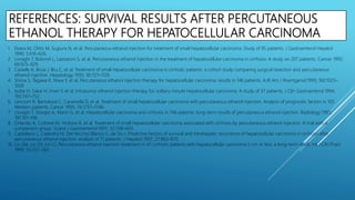 REFERENCES: SURVIVAL RESULTS AFTER PERCUTANEOUS
ETHANOL THERAPY FOR HEPATOCELLULAR CARCINOMA
1. Ebara M, Ohto M, Sugiura N, et al. Percutaneous ethanol injection for treatment of small hepatocellular carcinoma. Study of 95 patients. J Gastroenterol Hepatol
1990; 5:616–626.
2. Livraghi T, Bolondi L, Lazzaroni S, et al. Percutaneous ethanol injection in the treatment of hepatocellular carcinoma in cirrhosis: A study on 207 patients. Cancer 1992;
69:925–929.
3. Castells A, Bruix J, Bru C, et al. Treatment of small hepatocellular carcinoma in cirrhotic patients: a cohort study comparing surgical resection and percutaneous
ethanol injection. Hepatology 1993; 18:1121–1126.
4. Shiina S, Tagawa K, Niwa Y, et al. Percutaneous ethanol injection therapy for hepatocellular carcinoma: results in 146 patients. AJR Am J Roentgenol 1993; 160:1023–
1028.
5. Isobe H, Sakai H, Imari Y, et al. Intratumor ethanol injection therapy for solitary minute hepatocellular carcinoma. A study of 37 patients. J Clin Gastroenterol 1994;
193:747–752.
6. Lencioni R, Bartolozzi C, Caramella D, et al. Treatment of small hepatocellular carcinoma with percutaneous ethanol injection. Analysis of prognostic factors in 105
Western patients. Cancer 1995; 76:1737–1746.
7. Livraghi T, Giorgio A, Marin G, et al. Hepatocellular carcinoma and cirrhosis in 746 patients: long-term results of percutaneous ethanol injection. Radiology 1995;
197:101–108.
8. Orlando A, Cottone M, Virdone R, et al. Treatment of small hepatocellular carcinoma associated with cirrhosis by percutaneous ethanol injection. A trial with a
comparison group. Scand J Gastroenterol 1997; 32:598–603.
9. Castellano L, Calandra M, Del Vecchio Blanco C, de Sio I. Predictive factors of survival and intrahepatic recurrence of hepatocellular carcinoma in cirrhosis after
percutaneous ethanol injection: analysis of 71 patients. J Hepatol 1997; 27:862–870.
10. Lin SM, Lin DY, Lin CJ. Percutaneous ethanol injection treatment in 47 cirrhotic patients with hepatocellular carcinoma 5 cm or less: a long-term result. Int J Clin Pract
1999; 53:257–262.
 