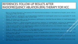 REFERENCES: FOLLOW-UP RESULTS AFTER
RADIOFREQUENCY ABLATION (RFA) THERAPY FOR HCC
1. Rossi S, Di Stasi M, Buscarini E. Percutaneous RF interstitial thermal ablation in the treatment of hepatic cancer. AJR Am
J Roentgenol 1996; 167:759–768.
2. Rossi S, Buscarini E, Garbagnati F, et al. Percutaneous treatment of small hepatic tumors by an expandable RF needle
electrode. AJR Am J Roentgenol 1998; 170:1015–1028.
3. Allgaier HP, Deibert P, Zuber I, et al. Percutaneous radiofrequency interstitial thermal ablation of small hepatocellular
carcinoma. Lancet 1999; 353:1676–1677.
4. Francica G, Marone G. Ultrasound-guided percutaneous treatment of hepatocellular carcinoma by radiofrequency
hyperthermia with a “cooled-tip needle.” A preliminary clinical experience. Eur J Ultrasound 1999; 9:145–153.
5. Curley SA, Izzo F, Delrio P, et al. Radiofrequency ablation of unresectable primary and metastatic hepatic malignancies:
results in 123 patients. Ann Surg 1999; 230:1–8.
6. Nicoli N, Casaril A, Marchiori L, et al. Intra-operative and percutaneous radiofrequency thermal ablation in the
treatment of hepatocellular carcinoma. Chir Ital 2000; 52:29–40.
7. Curley S, Izzo F, Ellis LM, et al. Radiofrequency ablation of hepatocellular carcinoma in 110 patients with cirrhosis. Ann
Surg 2000; 232:381–391.
8. Poggi G, Gatti C, Cupella F, et al. Percutaneous US-guided radiofrequency ablation of hepatocellular carcinomas: results
in 15 patients. Anticancer Res 2001; 21:739–742.
9. Buscarini L, Buscarini E, Di Stasi M, et al. Percutaneous radiofrequency ablation of small hepatocellular carcinoma: long-
term results. Eur Radiol 2001; 11:914–921.
 