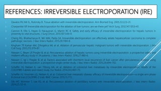 REFERENCES: IRREVERSIBLE ELECTROPORATION (IRE)
1. Davalos RV, Mir IL, Rubinsky B. Tissue ablation with irreversible electroporation. Ann Biomed Eng. 2005;33:223–31.
2. Charpentier KP. Irreversible electroporation for the ablation of liver tumors: are we there yet? Arch Surg. 2012;147:1053–61.
3. Cannon R, Ellis S, Hayes D, Narayanan G, Martin RC II. Safety and early efficacy of irreversible electroporation for hepatic tumors in
proximity to vital structures. J Surg Oncol. 2013;107:544–9.
4. Cheng RG, Bhattacharya R, Yeh MM, Padia SA. Irreversible electroporation can effectively ablate hepatocellular carcinoma to complete
pathologic necrosis. J Vasc Interv Radiol. 2015;26:1184–8.
5. Kingham TP, Karkar AM, D’Angelica MI, et al. Ablation of perivascular hepatic malignant tumors with irreversible electroporation. J Am
Coll Surg. 2012;215:379–87.
6. Niessen C, Beyer LP, Pregler B, et al. Percutaneous ablation of hepatic tumors using irreversible electroporation: a prospective safety and
midterm efficacy study in 34 patients. J Vasc Interv Radiol. 2016;27:480–6.
7. Niessen C, Igl J, Pregler B, et al. Factors associated with shortterm local recurrence of liver cancer after percutaneous ablation using
irreversible electroporation: a prospective single-center study. J Vasc Interv Radiol. 2015;26:694–702.
8. Scheffer HJ, Nielsen K, van Tilborg AA, et al. Ablation of colorectal liver metastases by irreversible electroporation: results of the
COLDFIRE-I ablate-and-resect study. Eur Radiol. 2014;24:2467–75.
9. Scheffer HJ, Vroomen LG, Nielsen K, et al. Colorectal liver metastatic disease: efficacy of irreversible electroporation—a single-arm phase
II clinical trial (COLDFIRE-2 trial). BMC Cancer. 2015;15:772.
10. Silk MT, Wimmer T, Lee KS, et al. Percutaneous ablation of peribiliary tumors with irreversible electroporation. J Vasc Interv Radiol.
2014;25:112–8.
 