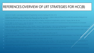 REFERENCES:OVERVIEW OF LRT STRATEGIES FOR HCC(B)
1. Lencioni, R.; Crocetti, L. Local-regional treatment of hepatocellular carcinoma. Radiology 2012, 262, 43–58.
2. Distelmaier, M.; Barabasch, A.; Heil, P.; Kraemer, N.A.; Isfort, P.; Keil, S.; Kuhl, C.K.; Bruners, P. Midterm Safety and Efficacy of Irreversible Electroporation of Malignant Liver
Tumors Located Close to Major Portal or Hepatic Veins. Radiology 2017, 285, 1023–1031.
3. European Association for the Study of the Liver. EASL Clinical Practice Guidelines: Management of hepatocellular carcinoma. J. Hepatol. 2018, 69, 182–236.
4. Lo, C.M.; Ngan, H.; Tso,W.K.; Liu, C.L.; Lam, C.M.; Poon, R.T.; Fan, S.T.;Wong, J. Randomized controlled trial of transarterial lipiodol chemoembolization for unresectable
hepatocellular carcinoma. Hepatology 2002, 35, 1164–1171.
5. Llovet, J.M.; Real, M.I.; Montana, X.; Planas, R.; Coll, S.; Aponte, J.; Ayuso, C.; Sala, M.; Muchart, J.; Sola, R.; et al. Arterial embolisation or chemoembolisation versus symptomatic
treatment in patients with unresectable hepatocellular carcinoma: A randomised controlled trial. Lancet 2002, 359, 1734–1739.
6. Nouso, K.; Ito, Y.; Kuwaki, K.; Kobayashi, Y.; Nakamura, S.; Ohashi, Y.; Yamamoto, K. Prognostic factors and treatment effects for hepatocellular carcinoma in Child C cirrhosis. Br.
J. Cancer 2008, 98, 1161–1165.
7. Tsurusaki, M.; Murakami, T. Surgical and Locoregional Therapy of HCC: TACE. Liver Cancer 2015, 4, 165–175.
8. Leung, D.A.; Goin, J.E.; Sickles, C.; Raskay, B.J.; Soulen, M.C. Determinants of postembolization syndrome after hepatic chemoembolization. J. Vasc. Interv. Radiol. 2001, 12, 321–
326.
9. Clark, T.W. Complications of hepatic chemoembolization. Semin. Interv. Radiol. 2006, 23, 119–125.
10. Hsin, I.-F.; Hsu, C.-Y.; Huang, H.-C.; Huang, Y.-H.; Lin, H.-C.; Lee, R.-C.; Chiang, J.-H.; Lee, F.-Y.; Huo, T.-I.; Lee, S.-D. Liver Failure After Transarterial Chemoembolization for
Patients With Hepatocellular Carcinoma and Ascites: Incidence, Risk Factors, and Prognostic Prediction. J. Clin. Gastroenterol. 2011, 45, 556–562.
11. Groupe d’Etude et de Traitement du Carcinome Hépatocellulaire. A comparison of lipiodol chemoembolization and conservative treatment for unresectable hepatocellular
carcinoma. N. Engl. J. Med. 1995, 332, 1256–1261.
12. Ogasawara, S.; Chiba, T.; Ooka, Y.; Kanogawa, N.; Motoyama, T.; Suzuki, E.; Tawada, A.; Nagai, K.; Nakagawa, T.; Sugawara, T.; et al. A randomized placebo-controlled trial of
prophylactic dexamethasone for transcatheter arterial chemoembolization. Hepatology 2017.
 