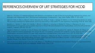 REFERENCES:OVERVIEW OF LRT STRATEGIES FOR HCC©
1. Salem, R.; Thurston, K.G. Radioembolization with 90Yttrium microspheres: A state-of-the-art brachytherapy treatment for primary and
secondary liver malignancies. Part 1: Technical and methodologic considerations. J. Vasc. Interv. Radiol. 2006, 17, 1251–1278.
2. Salem, R.; Gabr, A.; Riaz, A.; Mora, R.; Ali, R.; Abecassis, M.; Hickey, R.; Kulik, L.; Ganger, D.; Flamm, S.; et al. Institutional decision to adopt
Y90 as primary treatment for hepatocellular carcinoma informed by a 1000-patient 15-year experience. Hepatology 2018, 68, 1429–1440.
3. Spreafico, C.; Sposito, C.; Vaiani, M.; Cascella, T.; Bhoori, S.; Morosi, C.; Lanocita, R.; Romito, R.; Chiesa, C.; Maccauro, M.; et al.
Development of a prognostic score to predict response to Yttrium-90 radioembolization for hepatocellular carcinoma with portal vein
invasion. J. Hepatol. 2018, 68, 724–732.
4. Vilgrain, V.; Pereira, H.; Assenat, E.; Guiu, B.; Ilonca, A.D.; Pageaux, G.-P.; Sibert, A.; Bouattour, M.; Lebtahi, R.; Allaham, W. Efficacy and
safety of selective internal radiotherapy with yttrium-90 resin microspheres compared with sorafenib in locally advanced and inoperable
hepatocellular carcinoma (SARAH): An open-label randomised controlled phase 3 trial. Lancet Oncol. 2017, 18, 1624–1636.
5. Lasley, F.D.; Mannina, E.M.; Johnson, C.S.; Perkins, S.M.; Althouse, S.; Maluccio, M.; Kwo, P.; Cardenes, H. Treatment variables related to
liver toxicity in patients with hepatocellular carcinoma, Child-Pugh class A and B enrolled in a phase 1-2 trial of stereotactic body
radiation therapy. Pract. Radiat. Oncol. 2015, 5, e443–e449.
6. Que, J.Y.; Lin, L.-C.; Lin, K.-L.; Lin, C.-H.; Lin, Y.-W.; Yang, C.-C. The efficacy of stereotactic body radiation therapy on huge hepatocellular
carcinoma unsuitable for other local modalities. Radiat. Oncol. 2014, 9, 120.
 