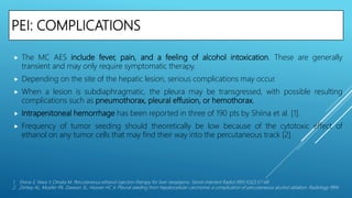 PEI: COMPLICATIONS
 The MC AES include fever, pain, and a feeling of alcohol intoxication. These are generally
transient and may only require symptomatic therapy.
 Depending on the site of the hepatic lesion, serious complications may occur.
 When a lesion is subdiaphragmatic, the pleura may be transgressed, with possible resulting
complications such as pneumothorax, pleural effusion, or hemothorax.
 Intrapenitoneal hemorrhage has been reported in three of 190 pts by Shiina et al. [1].
 Frequency of tumor seeding should theoretically be low because of the cytotoxic effect of
ethanol on any tumor cells that may find their way into the percutaneous track [2].
1. Shiina S, Niwa Y, Omata M. Percutaneous ethanol injection therapy for liver neoplasms. Semin Interient Radiol l993;1O(2):57-68
2. Zerbey AL, Mueller PA, Dawson SL, Hoover HC Jr. Pleural seeding from hepatocellular carcinoma: a complication of percutaneous alcohol ablation. Radiology l994
 