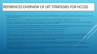 REFERENCES:OVERVIEW OF LRT STRATEGIES FOR HCC(D)
1. Daher, S.; Massarwa, M.; Benson, A.A.; Khoury, T. Current and Future Treatment of Hepatocellular Carcinoma: An Updated Comprehensive Review. J. Clin. Transl.
Hepatol. 2018, 6, 69–78.
2. Ahmed, M.; Brace, C.L.; Lee, F.T., Jr.; Goldberg, S.N. Principles of and advances in percutaneous ablation. Radiology 2011, 258, 351–369.
3. Majumdar, A.; Roccarina, D.; Thorburn, D.; Davidson, B.R.; Tsochatzis, E.; Gurusamy, K.S. Management of people with early- or very early-stage hepatocellular
carcinoma: An attempted network meta-analysis. Cochrane Database Syst. Rev. 2017, 3, Cd011650.
4. Lin, S.; Lin, C.; Lin, C.; Hsu, C.; Chen, Y. Randomised controlled trial comparing percutaneous radiofrequency thermal ablation, percutaneous ethanol injection,
and percutaneous acetic acid injection to treat hepatocellular carcinoma of 3 cm or less. Gut 2005, 54, 1151–1156.
5. Lencioni, R.; Crocetti, L. Local-regional treatment of hepatocellular carcinoma. Radiology 2012, 262, 43–58.
6. Maloney, E.; Hwang, J.H. Emerging HIFU applications in cancer therapy. Int. J. Hyperth. 2015, 31, 302–309.
7. Chok, K.S.; Cheung, T.T.; Lo, R.C.; Chu, F.S.; Tsang, S.H.; Chan, A.C.; Sharr, W.W.; Fung, J.Y.; Dai, W.C.; Chan, S.C.; et al. Pilot study of high-intensity focused
ultrasound ablation as a bridging therapy for hepatocellular carcinoma patients wait-listed for liver transplantation. Liver Transplant. 2014, 20, 912–921.
8. Zhang, L.; Zhu, H.; Jin, C.; Zhou, K.; Li, K.; Su, H.; Chen, W.; Bai, J.; Wang, Z. High-intensity focused ultrasound (HIFU): Effective and safe therapy for
hepatocellular carcinoma adjacent to major hepatic veins. Eur. Radiol. 2009, 19, 437–445.
9. Kim, J.; Chung, D.J.; Jung, S.E.; Cho, S.H.; Hahn, S.T.; Lee, J.M. Therapeutic effect of high-intensity focused ultrasound combined with transarterial
chemoembolisation for hepatocellular carcinoma <5 cm: Comparison with transarterial chemoembolisation monotherapy—Preliminary observations. Br. J.
Radiol. 2012, 85, e940–e946.
10. Wijlemans, J.W.; de Greef, M.; Schubert, G.; Moonen, C.T.; van den Bosch, M.A.; Ries, M. Intrapleural fluid infusion for MR-guided high-intensity focused
ultrasound ablation in the liver dome. Acad. Radiol. 2014, 21, 1597–1602.
 