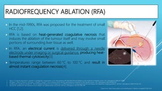 RADIOFREQUENCY ABLATION (RFA)
 In the mid-1990s, RFA was proposed for the treatment of small
HCC [1,2].
 RFA is based on heat-generated coagulative necrosis that
induces the ablation of the tumour itself and may involve small
portions of surrounding liver tissue as well.
 In RFA, an electrical current is delivered through a needle
electrode under imaging or surgical guidance, producing heat-
based thermal cytotoxicity[3].
 Temperatures range between 60 °C to 100 °C and result in
almost instant coagulation necrosis[4].
1. Rossi S, Di Stasi M, Buscarini E, Quaretti P, Garbagnati F, Squassante L, et al. Percutaneous RF interstitial thermal ablation in the treatment of hepatic cancer. Am J Roengtenol 1996;167:75968.
2. De Baere T, Risse O, Kuoch V, Dromain C, Sengel C, Smayra T, et al. Adverse events during radiofrequency treatment of 582 hepatic tumors. Am J Roengtenol 2003;181:695700.
3. Goldberg SN, Gazelle GS, Mueller PR. Thermal ablation therapy for focal malignancy: a unified approach to underlying principles, techniques, and diagnostic imaging guidance. AJR Am J Roentgenol. 2000;174:323–331.
4. Gervais DA, Arellano RS. Percutaneous tumor ablation for hepatocellular carcinoma. AJR Am J Roentgenol. 2011;197:789–794.
Clipart from: https://www.alamy.com/radiofrequency-ablation-image66575282.html
 