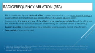 RADIOFREQUENCY ABLATION (RFA)
• RFA is moderated by the heat-sink effect, a phenomenon that occurs when thermal energy is
dispersed from the target lesion due to blood flow in the vessels adjacent to it[1].
• Consequently, the shape and size of the ablation zone may be unpredictable and the efficacy of
RFA may be restricted as multiple sessions are necessary for complete tumour eradication[2].
• Caution is needed in treating lesions close to hollow viscera owing to the risk of perforation.
• Deep sedation is recommended.
1. Lu DS, Raman SS, Limanond P, Aziz D, Economou J, Busuttil R, Sayre J. Influence of large peritumoral vessels on outcome of radiofrequency ablation of liver
tumors. J Vasc Interv Radiol. 2003;14:1267–1274.
2. Mulier S, Ni Y, Jamart J, Ruers T, Marchal G, Michel L. Local recurrence after hepatic radiofrequency coagulation: multivariate meta-analysis and review of
contributing factors. Ann Surg. 2005;242:158–171.
 