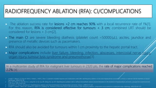 RADIOFREQUENCY ABLATION (RFA): CI/COMPLICATIONS
 The ablation success rate for lesions <2 cm reaches 90% with a local recurrence rate of 1%[1].
For this reason, RFA is considered effective for tumours < 3 cm; combined LRT should be
considered for lesions > 3 cm[2].
 The main CI are severe bleeding diathesis (platelet count <50000/μL), ascites, jaundice and
presence of metallic devices such as pacemakers.
 RFA should also be avoided for tumours within 1 cm proximity to the hepatic portal tract.
 Major complications include liver failure, bleeding, infection, abscesses, intercostal nerve injury,
organ injury, tumour lysis syndrome and pneumothorax[3].
1. Livraghi T, Meloni F, Di Stasi M, Rolle E, Solbiati L, Tinelli C, Rossi S. Sustained complete response and complications rates after radiofrequency ablation of very early hepatocellular carcinoma in cirrhosis: Is resection still the treatment of choice?
Hepatology. 2008;47:82–89.
2. Peng ZW, Zhang YJ, Chen MS, Xu L, Liang HH, Lin XJ, Guo RP, Zhang YQ, Lau WY. Radiofrequency ablation with or without transcatheter arterial chemoembolization in the treatment of hepatocellular carcinoma: a prospective randomized trial.
J Clin Oncol. 2013;31:426–432.
3. Georgiades CS, Hong K, Geschwind JF. Radiofrequency ablation and chemoembolization for hepatocellular carcinoma. Cancer J. 2008;14:117–122.
4. Livraghi T, Solbiati L, Meloni MF, Gazelle GS, Halpern EF, Goldberg SN. Treatment of focal liver tumors with percutaneous radio-frequency ablation: complications encountered in a multicenter study. Radiology. 2003;226:441–451.
In a multicenter study of RFA for malignant liver tumours in 2320 pts, the rate of major complications reached
2.2% [4].
 