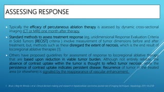 ASSESSING RESPONSE
 Typically the efficacy of percutaneous ablation therapy is assessed by dynamic cross-sectional
imaging (CT or MRI) one month after therapy.
 Standard methods to assess treatment response (eg, unidimensional Response Evaluation Criteria
in Solid Tumors [RECIST] criteria ) involve measurement of tumor dimensions before and after
treatment, but, methods such as these disregard the extent of necrosis, which is the end result of
locoregional ablative therapies [1].
 Others have proposed guidelines for assessment of response to locoregional ablative therapy
that are based upon reduction in viable tumor burden. Although not entirely reliable, the
absence of contrast uptake within the tumor is thought to reflect tumor necrosis, while the
persistence of contrast uptake indicates persistent disease. Recurrence of tumor in the treated
area (or elsewhere) is signaled by the reappearance of vascular enhancement.
1. Bruix J, Reig M, Rimola J, et al. Clinical decision making and research in hepatocellular carcinoma: pivotal role of imaging techniques. Hepatology 2011; 54:2238.
 