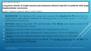 SURVIVAL RESULTS AFTER PEI THERAPY FOR HCC
 BACKGROUND: The objective of this study was to evaluate the indications for PEI performed in a
single session under general anesthesia for treating pts with LC and large (tumors > 5 cm) HCC,
and relevant survival curves.
 METHODS: Between November 1991 and November 1996, 108 pts were treated (a total of 128
procedures). They fell into 3 groups:
 GROUP A: 24 pts with single, encapsulated HCC measuring from 5-8.5 cm
 GROUP B: 63 pts with single, infiltrating HCC measuring from 5-10 cm or multiple HCC
 GROUP C: 21 pts with advanced disease, either hepatic (Child's Class C) or HCC with PVT.
 The mean amount of ethanol injected was 62 mL. The average hospital stay was 3.8 days. The
mean follow-up time was 40 months.
1. Livraghi T, Benedini V, Lazzaroni S, et al. Long-term results of single-session percutaneous ethanol injection in patients with large hepatocellular carcinoma.
Cancer 1998; 83:48–57.
 
