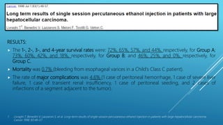 SURVIVAL RESULTS AFTER PEI THERAPY FOR HCC
RESULTS:
 The 1-, 2-, 3-, and 4-year survival rates were: 72%, 65%, 57%, and 44%, respectively, for Group A;
73%, 60%, 42%, and 18%, respectively, for Group B; and 46%, 25%, and 0%, respectively, for
Group C.
 Mortality was 0.7% (bleeding from esophageal varices in a Child's Class C patient).
 The rate of major complications was 4.6% (1 case of peritoneal hemorrhage, 1 case of severe liver
failure, 1 case of transient renal insufficiency, 1 case of peritoneal seeding, and 2 cases of
infarctions of a segment adjacent to the tumor).
1. Livraghi T, Benedini V, Lazzaroni S, et al. Long-term results of single-session percutaneous ethanol injection in patients with large hepatocellular carcinoma.
Cancer 1998; 83:48–57.
 