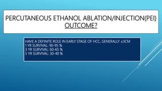 PERCUTANEOUS ETHANOL ABLATION/INJECTION(PEI)
OUTCOME?
HAVE A DEFINITE ROLE IN EARLY STAGE OF HCC, GENERALLY ≤3CM
1 YR SURVIVAL: 90-95 %
3 YR SURVIVAL: 60-65 %
5 YR SURVIVAL: 30-40 %
 