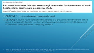 PEI VS LIVER RESECTION ?
 OBJECTIVE: To compare disease recurrence and survival.
 METHODS: A total of 76 pts were randomly assigned to 2 groups based on treatment; all had
one or 2 tumors with diameter </=3 cm, with hepatitis without cirrhosis or Child class A or B
cirrhosis without evident ascites or bleeding tendency.
1. Huang GT, Lee PH, Tsang YM, Lai MY, Yang PM, Hu RH, Chen PJ, Kao JH, Sheu JC, Lee CZ, et al. Percutaneous ethanol injection versus surgical resection for the
treatment of small hepatocellular carcinoma: a prospective study. Ann Surg. 2005;242:36–42.
 