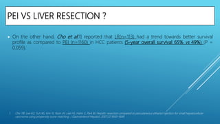 PEI VS LIVER RESECTION ?
 On the other hand, Cho et al[1] reported that LR(n=113) had a trend towards better survival
profile as compared to PEI (n=1160) in HCC patients (5-year overall survival 65% vs 49%) (P =
0.059).
1. Cho YB, Lee KU, Suh KS, Kim YJ, Yoon JH, Lee HS, Hahn S, Park BJ. Hepatic resection compared to percutaneous ethanol injection for small hepatocellular
carcinoma using propensity score matching. J Gastroenterol Hepatol. 2007;22:1643–1649.
 