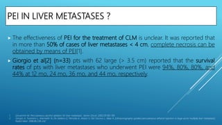 PEI IN LIVER METASTASES ?
 The effectiveness of PEI for the treatment of CLM is unclear. It was reported that
in more than 50% of cases of liver metastases < 4 cm, complete necrosis can be
obtained by means of PEI[1].
 Giorgio et al[2] (n=33) pts with 62 large (> 3.5 cm) reported that the survival
rates of pts with liver metastases who underwent PEI were 94%, 80%, 80%, and
44% at 12 mo, 24 mo, 36 mo, and 44 mo, respectively.
1. Giovannini M. Percutaneous alcohol ablation for liver metastasis. Semin Oncol. 2002;29:192–195
2. Giorgio A, Tarantino L, Mariniello N, De Stefano G, Perrotta A, Aloisio V, Del Viscovo L, Alaia A. [Ultrasonography-guided percutaneous ethanol injection in large an/or multiple liver metastasis]
Radiol Med. 1998;96:238–242
 