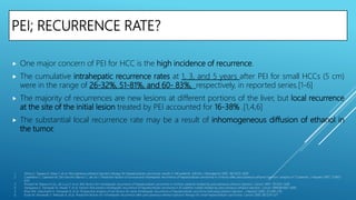 PEI; RECURRENCE RATE?
 One major concern of PEI for HCC is the high incidence of recurrence.
 The cumulative intrahepatic recurrence rates at 1, 3, and 5 years after PEI for small HCCs (5 cm)
were in the range of 26-32%, 51-81%, and 60- 83%, respectively, in reported series.[1-6]
 The majority of recurrences are new lesions at different portions of the liver, but local recurrence
at the site of the initial lesion treated by PEI accounted for 16-38% .[1,4,6]
 The substantial local recurrence rate may be a result of inhomogeneous diffusion of ethanol in
the tumor.
1. Shiina S, Tagawa K, Niwa Y, et al. Percutaneous ethanol injection therapy for hepatocellular carcinoma: results in 146 patients. AJR Am J Roentgenol 1993; 160:1023–1028.
2. Castellano L, Calandra M, Del Vecchio Blanco C, de Sio I. Predictive factors of survival and intrahepatic recurrence of hepatocellular carcinoma in cirrhosis after percutaneous ethanol injection: analysis of 71 patients. J Hepatol 1997; 27:862–
870.
3. Pompili M, Rapaccini GL, de Luca F, et al. Risk factors for intrahepatic recurrence of hepatocellular carcinoma in cirrhotic patients treated by percutaneous ethanol injection. Cancer 1997; 79:1501–1508.
4. Hasegawa S, Yamasaki N, Hiwaki T, et al. Factors that predict intrahepatic recurrence of hepatocellular carcinoma in 81 patients initially treated by percutaneous ethanol injection. Cancer 1999;861682–1690.
5. Khan KN, Yatsuhashi H, Yamasaki K, et al. Prospective analysis of risk factors for early intrahepatic recurrence of hepatocellular carcinoma following ethanol injection. J Hepatol 2000; 32:269–278.
6. Koda M, Murawaki Y, Mitsuda A, et al. Predictive factors for intrahepatic recurrence after percutaneous ethanol injection therapy for small hepatocellular carcinoma. Cancer 2000; 88:529–537.
 