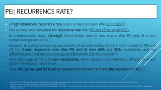 PEI; RECURRENCE RATE?
 A high intrahepatic recurrence rate is also a major problem after LR of HCC.[1]
• Few studies have compared the recurrence rate after PEI and LR for small HCCs.
• In a retrospective study, Okuda[2] found similar rates of new lesions after PEI and LR in two
comparable groups of pts.
• However, In a study comparing two cohorts of pts with solitary HCCs ≤ 4 cm treated by PEI and
LR, the 2-year recurrence rates after PEI and LR were 66% and 45%, respectively, and the
difference was most obvious among pts with tumors 3 to 4 cm in size.[3]
• One advantage of PEI is its easy repeatability, which allows further treatment of both local and
distant intrahepatic recurrences.
• Thus, PEI can be used for treating recurrence in the liver remnant after resection of HCC.[1]
1. Poon RTP, Fan ST, Wong J. Risk factors, prevention and management of postoperative recurrence after resection of hepatocellular carcinoma. Ann Surg 2000; 232:10–24.
2. Okuda K. Intratumor ethanol injection. J Surg Oncol 1993(suppl); 3:97–99.
3. Castells A, Bruix J, Bru C, et al. Treatment of small hepatocellular carcinoma in cirrhotic patients: a cohort study comparing surgical resection and percutaneous ethanol injection. Hepatology
1993; 18:1121–1126.
 