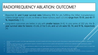 RADIOFREQUENCY ABLATION: OUTCOME?
 Reported 3- and 5-year survival rates following RFA for pts fulfilling the Milan transplantation
criteria (single tumor <5 cm, or three or fewer tumors, each ≤3 cm) range from 70-91, and 48-77
%, respectively [1-3].
 Long-term outcomes are better in pts with smaller lesions [4-6]. In one series of 302 pts, the 3-
year survival rates for lesions >5 cm, 2.1 to 5 cm, and ≤2 cm were 59, 74, and 91 %, respectively
[4].
1. Lencioni R, Cioni D, Crocetti L, et al. Early-stage hepatocellular carcinoma in patients with cirrhosis: long-term results of percutaneous image-guided radiofrequency ablation. Radiology 2005;
234:961.
2. Takahashi S, Kudo M, Chung H, et al. Initial treatment response is essential to improve survival in patients with hepatocellular carcinoma who underwent curative radiofrequency ablation
therapy. Oncology 2007; 72 Suppl 1:98.
3. Choi D, Lim HK, Rhim H, et al. Percutaneous radiofrequency ablation for early-stage hepatocellular carcinoma as a first-line treatment: long-term results and prognostic factors in a large single-
institution series. Eur Radiol 2007; 17:684.
4. Tateishi R, Shiina S, Teratani T, et al. Percutaneous radiofrequency ablation for hepatocellular carcinoma. An analysis of 1000 cases. Cancer 2005; 103:1201.
5. Sala M, Llovet JM, Vilana R, et al. Initial response to percutaneous ablation predicts survival in patients with hepatocellular carcinoma. Hepatology 2004; 40:1352.
6. Livraghi T, Meloni F, Di Stasi M, et al. Sustained complete response and complications rates after radiofrequency ablation of very early hepatocellular carcinoma in cirrhosis: Is resection still the
treatment of choice? Hepatology 2008; 47:82.
 