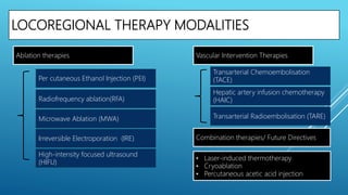 LOCOREGIONAL THERAPY MODALITIES
Transarterial Chemoembolisation
(TACE)Per cutaneous Ethanol Injection (PEI)
Ablation therapies Vascular Intervention Therapies
Combination therapies/ Future DirectivesIrreversible Electroporation (IRE)
Microwave Ablation (MWA)
Radiofrequency ablation(RFA)
High-intensity focused ultrasound
(HIFU)
Hepatic artery infusion chemotherapy
(HAIC)
Transarterial Radioembolisation (TARE)
• Laser-induced thermotherapy
• Cryoablation
• Percutaneous acetic acid injection
 