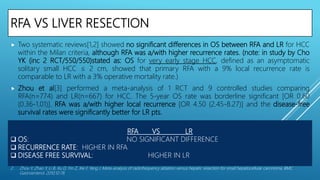 RFA VS LIVER RESECTION
 Two systematic reviews[1,2] showed no significant differences in OS between RFA and LR for HCC
within the Milan criteria, although RFA was a/with higher recurrence rates. (note: in study by Cho
YK (inc 2 RCT/550/550)stated as: OS for very early stage HCC, defined as an asymptomatic
solitary small HCC ≤ 2 cm, showed that primary RFA with a 9% local recurrence rate is
comparable to LR with a 3% operative mortality rate.)
 Zhou et al[3] performed a meta-analysis of 1 RCT and 9 controlled studies comparing
RFA(n=774) and LR(n=667) for HCC. The 5-year OS rate was borderline significant [OR 0.60
(0.36-1.01)]. RFA was a/with higher local recurrence [OR 4.50 (2.45-8.27)] and the disease-free
survival rates were significantly better for LR pts.
1. Cho YK, Rhim H, Noh S. Radiofrequency ablation versus surgical resection as primary treatment of hepatocellular carcinoma meeting the Milan criteria: a
systematic review. J Gastroenterol Hepatol. 2011;26:1354–1360.
2. Zhou Y, Zhao Y, Li B, Xu D, Yin Z, Xie F, Yang J. Meta-analysis of radiofrequency ablation versus hepatic resection for small hepatocellular carcinoma. BMC
Gastroenterol. 2010;10:78.
RFA VS LR
 OS: NO SIGNIFICANT DIFFERENCE
 RECURRENCE RATE: HIGHER IN RFA
 DISEASE FREE SURVIVAL: HIGHER IN LR
 