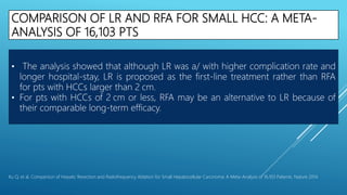 COMPARISON OF LR AND RFA FOR SMALL HCC: A META-
ANALYSIS OF 16,103 PTS
• The analysis showed that although LR was a/ with higher complication rate and
longer hospital-stay, LR is proposed as the first-line treatment rather than RFA
for pts with HCCs larger than 2 cm.
• For pts with HCCs of 2 cm or less, RFA may be an alternative to LR because of
their comparable long-term efficacy.
Xu Q, et al. Comparison of Hepatic Resection and Radiofrequency Ablation for Small Hepatocellular Carcinoma: A Meta-Analysis of 16,103 Patients. Nature 2014
 