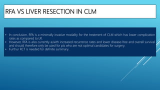 RFA VS LIVER RESECTION IN CLM
• In conclusion, RFA is a minimally invasive modality for the treatment of CLM which has lower complication
rates as compared to LR.
• However, RFA is also currently a/with increased recurrence rates and lower disease-free and overall survival
and should therefore only be used for pts who are not optimal candidates for surgery.
• Furthur RCT is needed for definite summary.
 