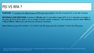 PEI VS RFA ?
Lencioni RA. Small hepatocellular carcinoma in cirrhosis: randomized comparison of radio-frequency thermal ablation versus percutaneous ethanol injection.
Radiology. 2003 Jul;228(1):235-40. Epub 2003 May 20.
PURPOSE: To compare the effectiveness of RFA with that of PEI for the RX of small HCC in pts with cirrhosis.
MATERIALS AND METHODS: A series of 102 pts with LC and either single HCC 5 cm in diameter or smaller or
as many as three HCCs each 3 cm or smaller (overall number of lesions, 142) randomly received either RFA (n
= 52) or PEI (n = 50) as the sole first-line anticancer treatment.
Mean follow-up was 22.9 months +/- 9.4 (SD) in the RF group and 22.4 months +/- 8.6 in the PEI group.
 