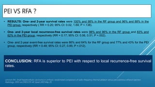 PEI VS RFA ?
Lencioni RA. Small hepatocellular carcinoma in cirrhosis: randomized comparison of radio-frequency thermal ablation versus percutaneous ethanol injection.
Radiology. 2003 Jul;228(1):235-40. Epub 2003 May 20.
• RESULTS: One- and 2-year survival rates were 100% and 98% in the RF group and 96% and 88% in the
PEI group, respectively ( RR = 0.20; 95% CI: 0.02, 1.69; P =.138).
• One- and 2-year local recurrence-free survival rates were 98% and 96% in the RF group and 83% and
62% in the PEI group, respectively (RR = 0.17; 95% CI: 0.06, 0.51; P =.002).
• One- and 2-year event-free survival rates were 86% and 64% for the RF group and 77% and 43% for the PEI
group, respectively (RR = 0.48; 95% CI: 0.27, 0.85; P =.012).
CONCLUSION: RFA is superior to PEI with respect to local recurrence-free survival
rates.
 