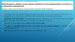  To compare PEI, the standard approach which has been used for many years to treat early non-
surgical HCC in cirrhotic pts, and RFA, which has become an interesting alternative.
 MATERIAL AND METHODS: A randomized trial was carried out on 139 cirrhotic pts in C-P A/B
with 1-3 nodes of HCC (diameter 15-30 mm), for a total of 177 lesions.
 Pts were randomized to receive RFA (n=70) or PEI (n=69).
 The pEP was complete response (CR) 1 year after the percutaneous ablation of all HCC nodes
identified at baseline.
 sEP : early (30-50 days) CR, complications, survival and costs.
 