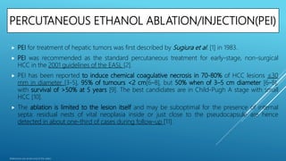 PERCUTANEOUS ETHANOL ABLATION/INJECTION(PEI)
 PEI for treatment of hepatic tumors was first described by Sugiura et al. [1] in 1983.
 PEI was recommended as the standard percutaneous treatment for early-stage, non-surgical
HCC in the 2001 guidelines of the EASL [2].
 PEI has been reported to induce chemical coagulative necrosis in 70-80% of HCC lesions ≤30
mm in diameter [3-5], 95% of tumours <2 cm[6–8], but 50% when of 3–5 cm diameter [6–8],
with survival of >50% at 5 years [9]. The best candidates are in Child-Pugh A stage with small
HCC [10].
 The ablation is limited to the lesion itself and may be suboptimal for the presence of internal
septa: residual nests of vital neoplasia inside or just close to the pseudocapsule are hence
detected in about one-third of cases during follow-up [11].
References are at the end of the slides.
 