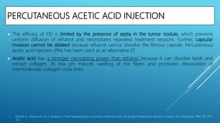 PERCUTANEOUS ACETIC ACID INJECTION
 The efficacy of PEI is limited by the presence of septa in the tumor nodule, which prevents
uniform diffusion of ethanol and necessitates repeated treatment sessions. Further, capsular
invasion cannot be ablated because ethanol cannot dissolve the fibrous capsule. Percutaneous
acetic acid injection (PAI) has been used as an alternative.[1]
 Acetic acid has a stronger necrotizing power than ethanol because it can dissolve lipids and
extract collagen. Its low pH induces swelling of the fibers and promotes dissociation of
intermolecular collagen cross-links.
1. Ohnishi K, Ohyama N, Ito S, Fujiwara K. Small hepatocellular carcinoma: treatment with US-guided intratumoral injection of acetic acid. Radiology 1994; 193:747–
752.
 