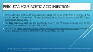 PERCUTANEOUS ACETIC ACID INJECTION
 One randomized controlled trial conducted in 60 pts with HCCs smaller than 3 cm showed that
the survival of pts treated with PAI was significantly better than those treated with PEI (2-year
survival rate, 92% vs. 63%).[1]
 The local recurrence rate was also significantly lower in the PAI group compared with the PEI
group (2-year local recurrence rate, 10% vs.44%).
 In that study, major treatment-related complications were rare with both modalities. However, no
further data are available to confirm the advantages of PAI over PEI.
1. Ohnishi K, Yoshioka H, Ito S, Fujiwara K. Prospective randomized controlled trial comparing percutaneous acetic acid injection and percutaneous ethanol injection
for small hepatocellular carcinoma. Hepatology 1998; 27:67–72.
 