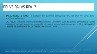 PEI VS PAI VS RFA ?
 BACKGROUND & AIMS: To evaluate the evidence comparing RFA, PEI and PAI using meta-
analytical techniques.
 METHODS: Literature search was undertaken until December 2008 to identify comparative studies
evaluating survival, recurrence, complete necrosis of tumour and complications. Only randomized
clinical trials and quasi-randomized studies were included.
1. Germani G, Pleguezuelo M, Gurusamy K, Meyer T, Isgrò G, Burroughs AK. Clinical outcomes of radiofrequency ablation, percutaneous alcohol and acetic acid
injection for hepatocelullar carcinoma: a meta-analysis. J Hepatol. 2010 Mar;52(3):380-8. doi: 10.1016/j.jhep.2009.12.004. Epub 2010 Jan 17.
 