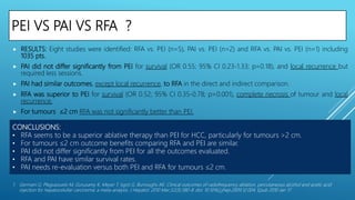 PEI VS PAI VS RFA ?
 RESULTS: Eight studies were identified: RFA vs. PEI (n=5), PAI vs. PEI (n=2) and RFA vs. PAI vs. PEI (n=1) including
1035 pts.
 PAI did not differ significantly from PEI for survival (OR 0.55; 95% CI 0.23-1.33; p=0.18), and local recurrence but
required less sessions.
 PAI had similar outcomes, except local recurrence, to RFA in the direct and indirect comparison.
 RFA was superior to PEI for survival (OR 0.52; 95% CI 0.35-0.78; p=0.001), complete necrosis of tumour and local
recurrence.
 For tumours ≤2 cm RFA was not significantly better than PEI.
1. Germani G, Pleguezuelo M, Gurusamy K, Meyer T, Isgrò G, Burroughs AK. Clinical outcomes of radiofrequency ablation, percutaneous alcohol and acetic acid
injection for hepatocelullar carcinoma: a meta-analysis. J Hepatol. 2010 Mar;52(3):380-8. doi: 10.1016/j.jhep.2009.12.004. Epub 2010 Jan 17.
CONCLUSIONS:
• RFA seems to be a superior ablative therapy than PEI for HCC, particularly for tumours >2 cm.
• For tumours ≤2 cm outcome benefits comparing RFA and PEI are similar.
• PAI did not differ significantly from PEI for all the outcomes evaluated.
• RFA and PAI have similar survival rates.
• PAI needs re-evaluation versus both PEI and RFA for tumours ≤2 cm.
 
