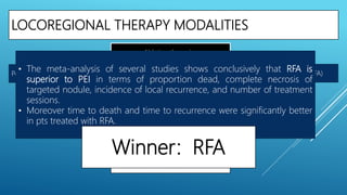 LOCOREGIONAL THERAPY MODALITIES
Per cutaneous Ethanol Injection (PEI)
Ablation therapies
Outcome of PEI ?
PEI Vs LR ?
PEI Vs RFA ?
Outcome of RFA ?
RFA Vs LR ?
Radiofrequency Ablation (RFA)
• The meta-analysis of several studies shows conclusively that RFA is
superior to PEI in terms of proportion dead, complete necrosis of
targeted nodule, incidence of local recurrence, and number of treatment
sessions.
• Moreover time to death and time to recurrence were significantly better
in pts treated with RFA.
Winner: RFA
 