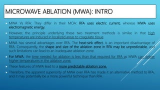 MICROWAVE ABLATION (MWA): INTRO
 MWA Vs RFA: They differ in their MOA: RFA uses electric current, whereas MWA uses
electromagnetic energy.
 However, the principle underlying these two treatment methods is similar, in that high
temperatures are induced in localized areas to coagulate tissue.
 MWA has several advantages over RFA. The heat-sink effect, is an important disadvantage of
RFA. Consequently, the shape and size of the ablation zone in RFA may be unpredictable, and
such limitations can lead to an inadequate ablation zone.
 For MWA, the time needed for ablation is less than that required for RFA as MWA can deliver
higher temperatures in the ablation zone.
 These features of MWA lead to a more predictable ablation zone.
 Therefore, the apparent superiority of MWA over RFA has made it an alternative method to RFA,
and it may potentially be a more powerful technique than RFA.
 