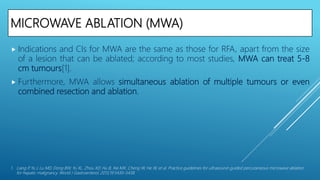 MICROWAVE ABLATION (MWA)
 Indications and CIs for MWA are the same as those for RFA, apart from the size
of a lesion that can be ablated; according to most studies, MWA can treat 5-8
cm tumours[1].
 Furthermore, MWA allows simultaneous ablation of multiple tumours or even
combined resection and ablation.
1. Liang P, Yu J, Lu MD, Dong BW, Yu XL, Zhou XD, Hu B, Xie MX, Cheng W, He W, et al. Practice guidelines for ultrasound-guided percutaneous microwave ablation
for hepatic malignancy. World J Gastroenterol. 2013;19:5430–5438.
 