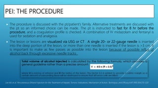 PEI: THE PROCEDURE
 The procedure is discussed with the pt/patient’s family. Alternative treatments are discussed with
the pt so an informed choice can be made. The pt is instructed to fast for 8 hr before the
procedure, and a coagulation profile is checked. A combination of IV midazolam and fentanyl is
used for sedation and analgesia.
 The lesion or lesions are visualized via USG or CT . A single 20- or 22-gauge needle is inserted
into the deep portion of the lesion, or more than one needle is inserted if the lesion is >3 cm. It
is important to make as few passes as possible into the lesion because of possible reflux of
alcohol back through excessive needle tracks .
Lee MJ, et al. Percutaneous Ethanol Injection for the Treatment of Hepatic Tumors: Indications, Mechanism of Action, Technique, and Efficacy.AJR 1995;164:215-220
 