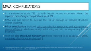 MWA: COMPLICATIONS
 In a multicentre study, 736 pts with hepatic lesions underwent MWA; the
reported rate of major complications was 2.9%.
 MWA was not proven to increase the risk of damage of vascular structures
and/or bleeding.
 Minor complications included pain, post-ablation syndrome, and asymptomatic
pleural effusions, which are usually self-limiting and do not require any further
treatment.
 With the peri-procedural mortality rate being reported to be as low as < 0.01%,
the safety of MWA was established[1].
1. Livraghi T, Meloni F, Solbiati L, Zanus G; Collaborative Italian Group using AMICA system. Complications of microwave ablation for liver tumors: results of a
multicenter study. Cardiovasc Intervent Radiol. 2012;35:868–874.
 
